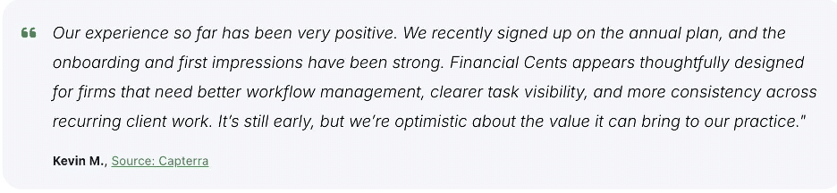 Kevin M's review of Financial Cents ease of use:
"Our experience so far has been very positive. We recently signed up on the annual plan, and the onboarding and first impressions have been strong. Financial Cents appears thoughtfully designed for firms that need better workflow management, clearer task visibility, and more consistency acros recurring client work. It's still early, but we're optimistic about the value it can bring to our practice."